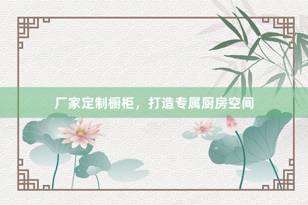 厂家定制橱柜，打造专属厨房空间